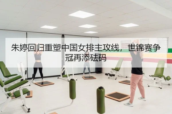 朱婷回归重塑中国女排主攻线，世锦赛争冠再添砝码